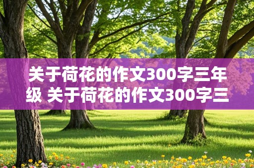 关于荷花的作文300字三年级 关于荷花的作文300字三年级下册