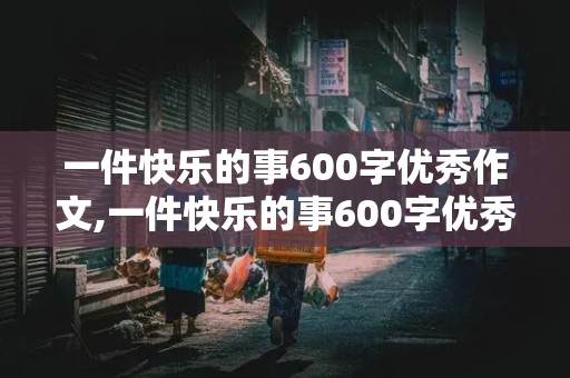 一件快乐的事600字优秀作文,一件快乐的事600字优秀作文六年级