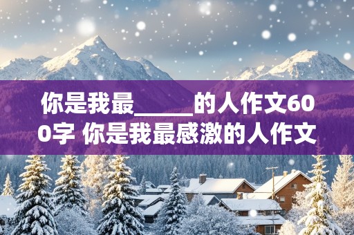 你是我最_____的人作文600字 你是我最感激的人作文600字