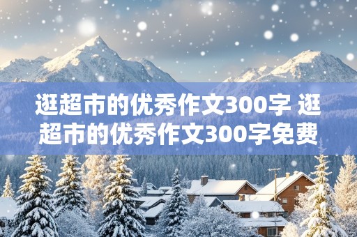 逛超市的优秀作文300字 逛超市的优秀作文300字免费