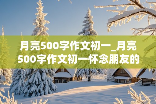 月亮500字作文初一_月亮500字作文初一怀念朋友的