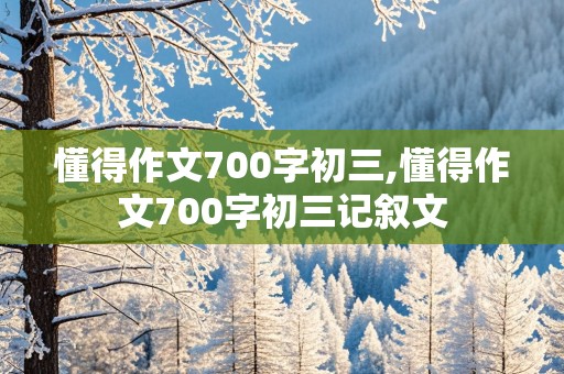 懂得作文700字初三,懂得作文700字初三记叙文