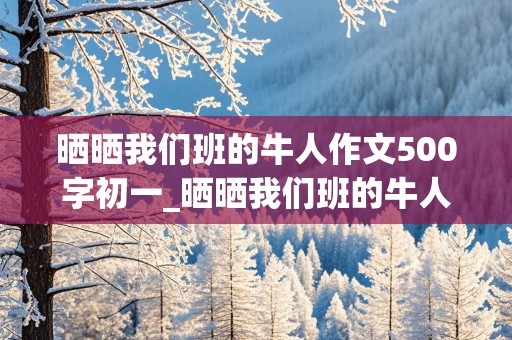 晒晒我们班的牛人作文500字初一_晒晒我们班的牛人作文500字初一下册