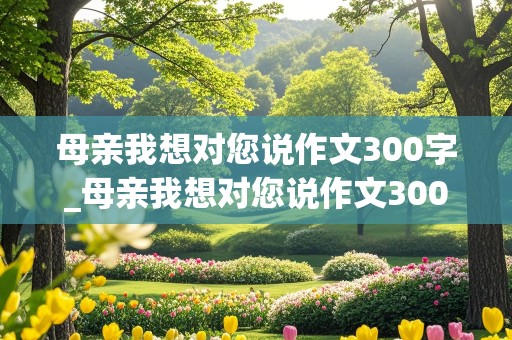 母亲我想对您说作文300字_母亲我想对您说作文300字怎么写