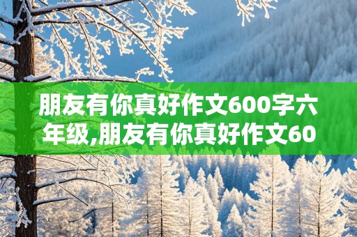 朋友有你真好作文600字六年级,朋友有你真好作文600字六年级范文