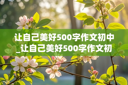 让自己美好500字作文初中_让自己美好500字作文初中生