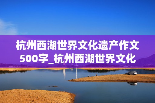 杭州西湖世界文化遗产作文500字_杭州西湖世界文化遗产作文500字左右