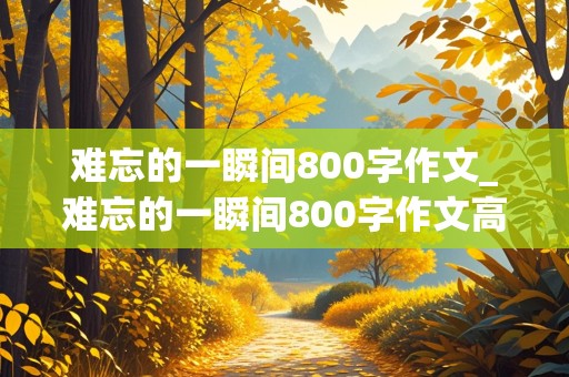 难忘的一瞬间800字作文_难忘的一瞬间800字作文高中