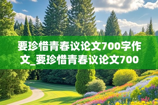 要珍惜青春议论文700字作文_要珍惜青春议论文700字作文高中生