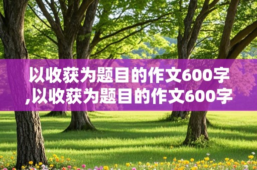 以收获为题目的作文600字,以收获为题目的作文600字初中