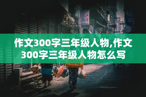 作文300字三年级人物,作文300字三年级人物怎么写