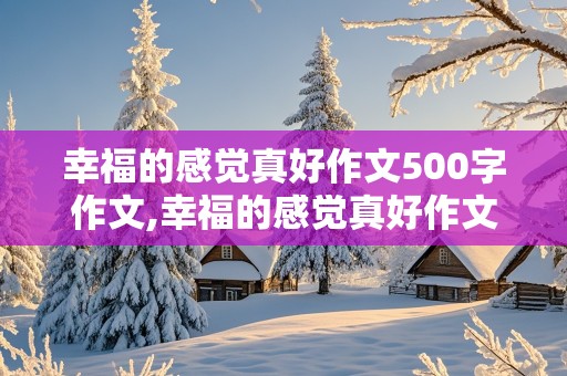 幸福的感觉真好作文500字作文,幸福的感觉真好作文500字作文六年级