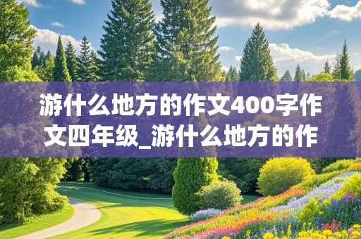 游什么地方的作文400字作文四年级_游什么地方的作文400字作文四年级下册