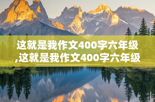 这就是我作文400字六年级,这就是我作文400字六年级男生