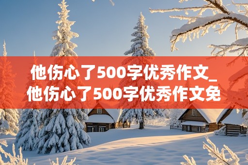 他伤心了500字优秀作文_他伤心了500字优秀作文免费