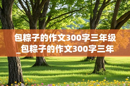 包粽子的作文300字三年级_包粽子的作文300字三年级300字左右怎么写