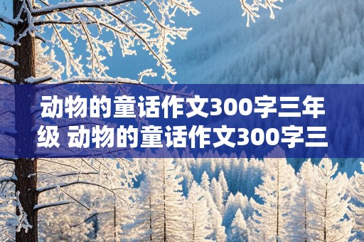 动物的童话作文300字三年级 动物的童话作文300字三年级下册