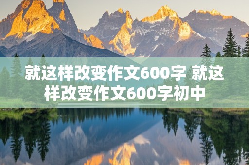 就这样改变作文600字 就这样改变作文600字初中