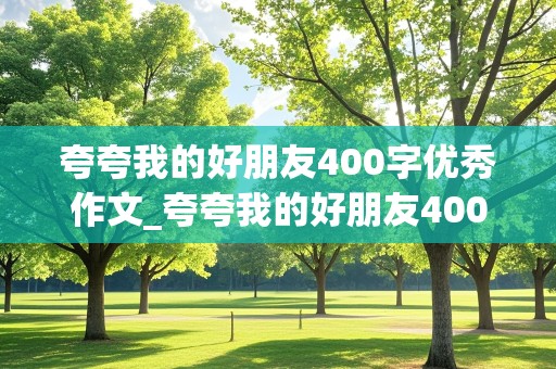 夸夸我的好朋友400字优秀作文_夸夸我的好朋友400字优秀作文免费