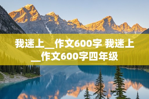 我迷上__作文600字 我迷上__作文600字四年级