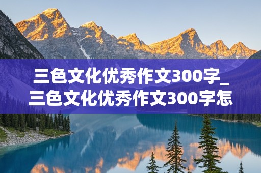 三色文化优秀作文300字_三色文化优秀作文300字怎么写