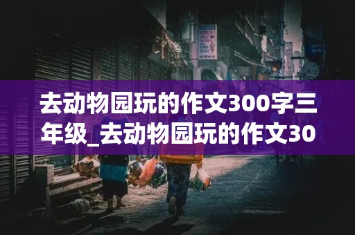 去动物园玩的作文300字三年级_去动物园玩的作文300字三年级上册