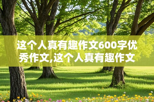 这个人真有趣作文600字优秀作文,这个人真有趣作文600字优秀作文大全