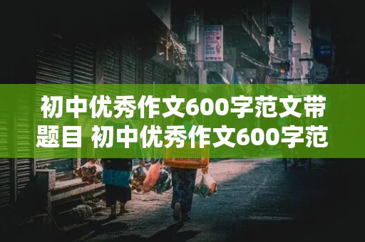 初中优秀作文600字范文带题目 初中优秀作文600字范文带题目记叙