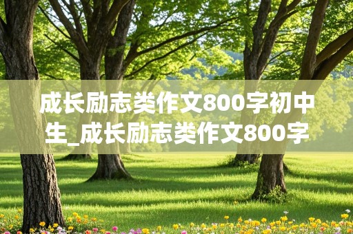 成长励志类作文800字初中生_成长励志类作文800字初中生记叙文