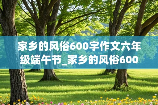 家乡的风俗600字作文六年级端午节_家乡的风俗600字作文六年级端午节包粽子