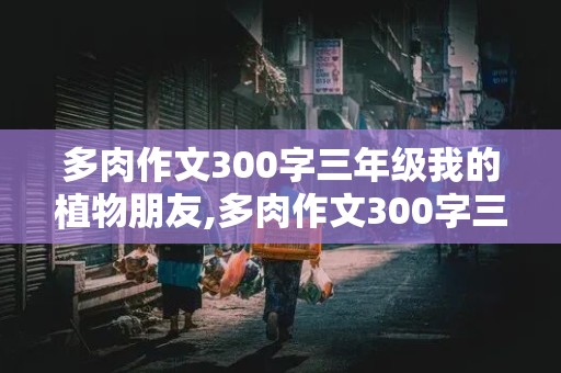 多肉作文300字三年级我的植物朋友,多肉作文300字三年级我的植物朋友怎么写