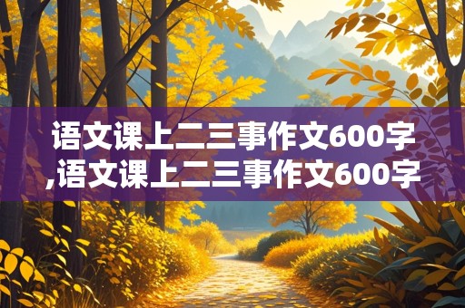 语文课上二三事作文600字,语文课上二三事作文600字怎么写