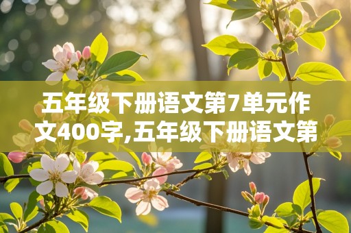 五年级下册语文第7单元作文400字,五年级下册语文第7单元作文400字左右