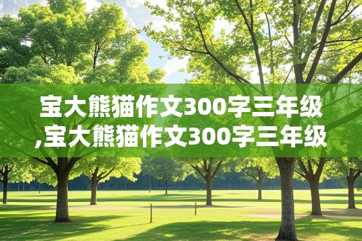 宝大熊猫作文300字三年级,宝大熊猫作文300字三年级下册国宝大熊猫作文开头