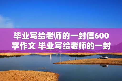 毕业写给老师的一封信600字作文 毕业写给老师的一封信600字作文初中