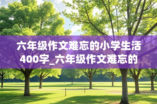 六年级作文难忘的小学生活400字_六年级作文难忘的小学生活400字左右