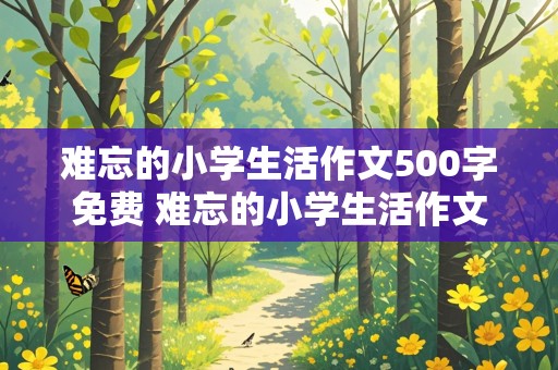 难忘的小学生活作文500字免费 难忘的小学生活作文500字免费阅读