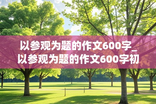 以参观为题的作文600字_以参观为题的作文600字初二