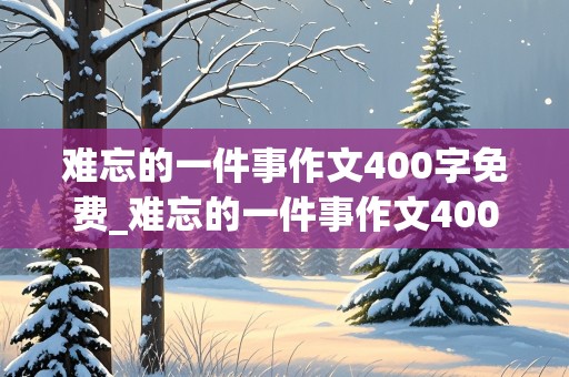 难忘的一件事作文400字免费_难忘的一件事作文400字免费阅读