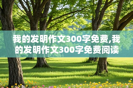 我的发明作文300字免费,我的发明作文300字免费阅读