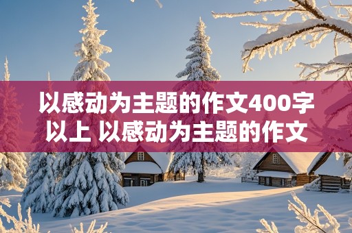 以感动为主题的作文400字以上 以感动为主题的作文400字以上四年级