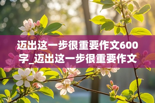 迈出这一步很重要作文600字_迈出这一步很重要作文600字初中