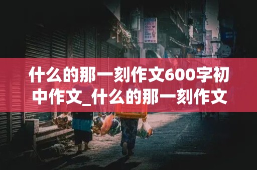 什么的那一刻作文600字初中作文_什么的那一刻作文600字初中作文细节描写