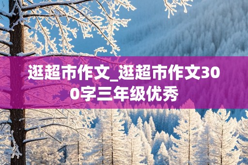 逛超市作文_逛超市作文300字三年级优秀