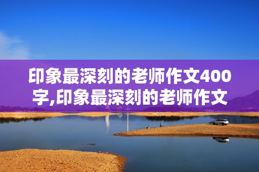 印象最深刻的老师作文400字,印象最深刻的老师作文400字作文