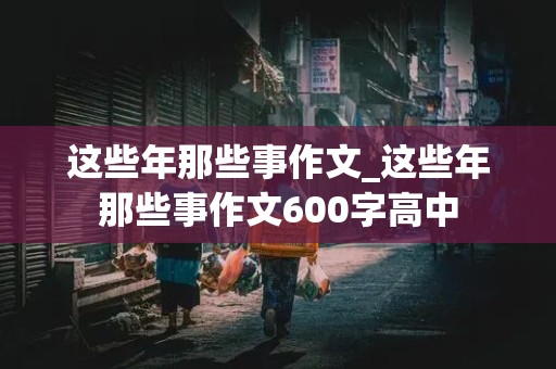 这些年那些事作文_这些年那些事作文600字高中