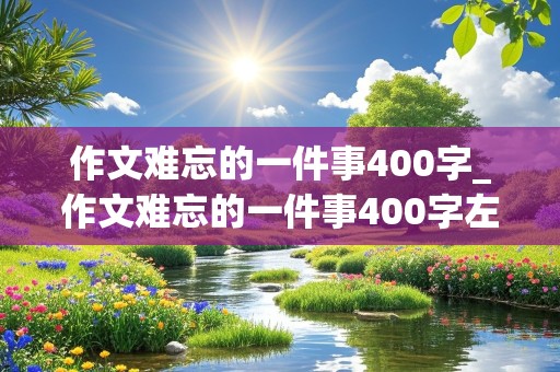 作文难忘的一件事400字_作文难忘的一件事400字左右