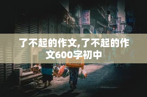 了不起的作文,了不起的作文600字初中