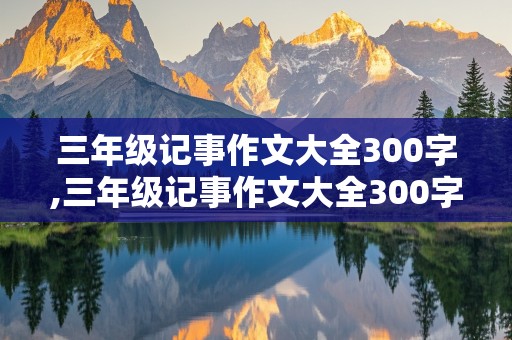 三年级记事作文大全300字,三年级记事作文大全300字左右