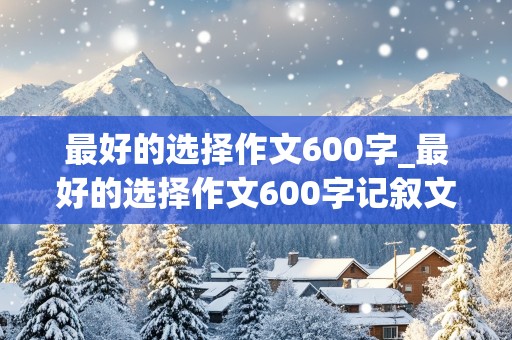 最好的选择作文600字_最好的选择作文600字记叙文